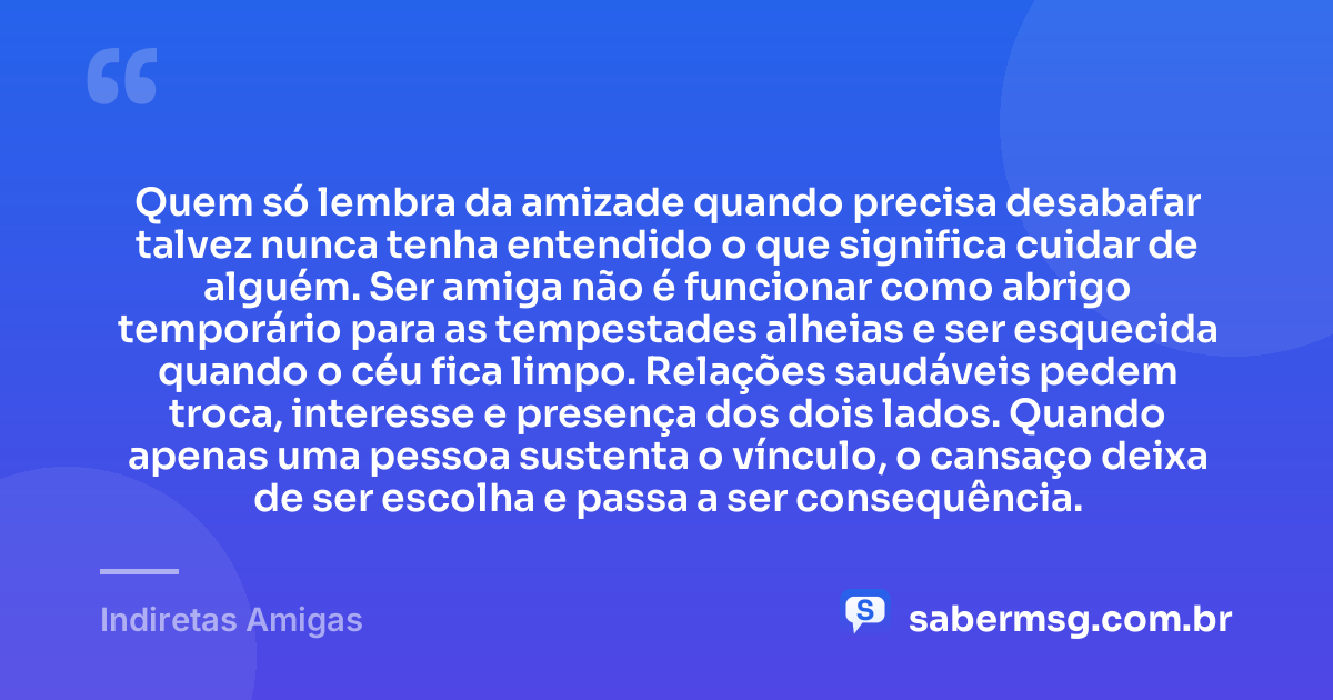 Quem só lembra da amizade quando precisa desabafar talvez nunca tenha entendido o que significa cuidar de alguém. Ser amiga não é funcionar como abrigo temporário para as tempestades alheias e ser esquecida quando o céu fica limpo. Relações saudáveis pedem troca, interesse e presença dos dois lados. Quando apenas uma pessoa sustenta o vínculo, o cansaço deixa de ser escolha e passa a ser consequência. — Indiretas Amigas