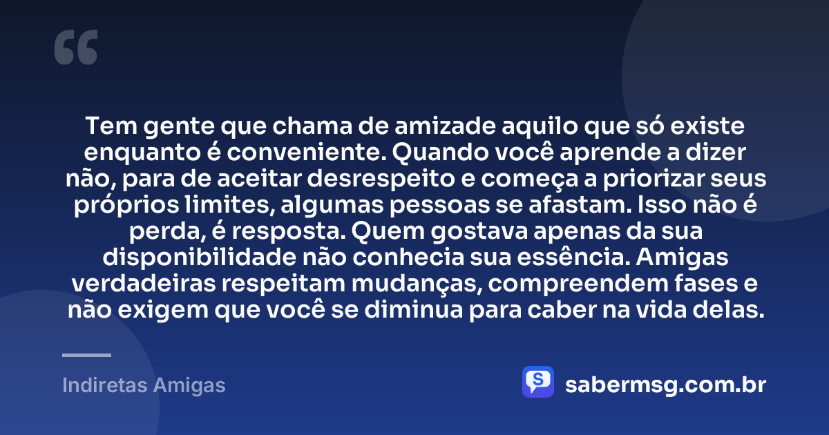 Tem gente que chama de amizade aquilo que só existe enquanto é conveniente. Quando você aprende a dizer não, para de aceitar desrespeito e começa a priorizar seus próprios limites, algumas pessoas se afastam. Isso não é perda, é resposta. Quem gostava apenas da sua disponibilidade não conhecia sua essência. Amigas verdadeiras respeitam mudanças, compreendem fases e não exigem que você se diminua para caber na vida delas. — Indiretas Amigas