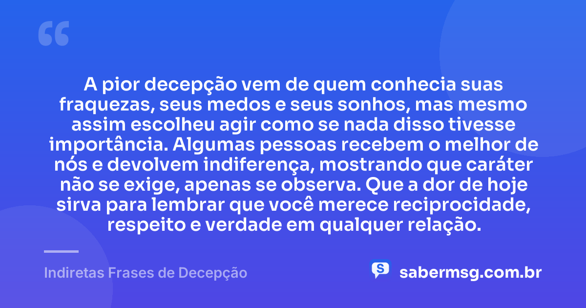 A pior decepção vem de quem conhecia suas fraquezas, seus medos e seus sonhos, mas mesmo assim escolheu agir como se nada disso tivesse importância. Algumas pessoas recebem o melhor de nós e devolvem indiferença, mostrando que caráter não se exige, apenas se observa. Que a dor de hoje sirva para lembrar que você merece reciprocidade, respeito e verdade em qualquer relação. — Indiretas Frases de Decepção