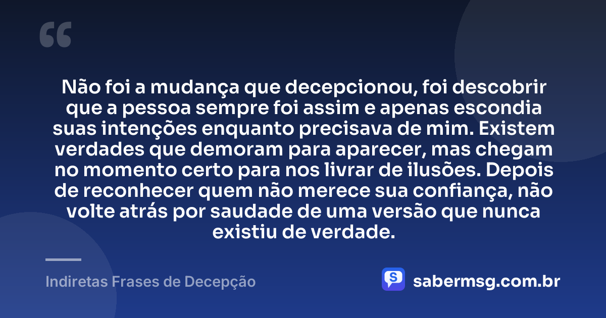 Não foi a mudança que decepcionou, foi descobrir que a pessoa sempre foi assim e apenas escondia suas intenções enquanto precisava de mim. Existem verdades que demoram para aparecer, mas chegam no momento certo para nos livrar de ilusões. Depois de reconhecer quem não merece sua confiança, não volte atrás por saudade de uma versão que nunca existiu de verdade. — Indiretas Frases de Decepção