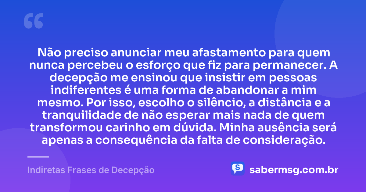 Não preciso anunciar meu afastamento para quem nunca percebeu o esforço que fiz para permanecer. A decepção me ensinou que insistir em pessoas indiferentes é uma forma de abandonar a mim mesmo. Por isso, escolho o silêncio, a distância e a tranquilidade de não esperar mais nada de quem transformou carinho em dúvida. Minha ausência será apenas a consequência da falta de consideração. — Indiretas Frases de Decepção