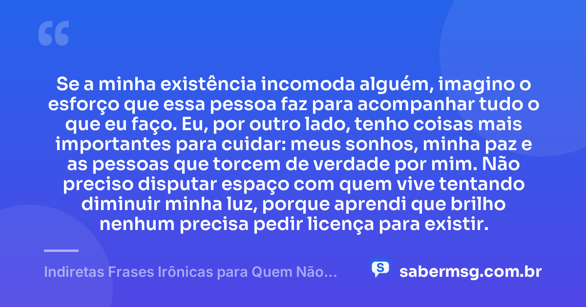 Se a minha existência incomoda alguém, imagino o esforço que essa pessoa faz para acompanhar tudo o que eu faço. Eu, por outro lado, tenho coisas mais importantes para cuidar: meus sonhos, minha paz e as pessoas que torcem de verdade por mim. Não preciso disputar espaço com quem vive tentando diminuir minha luz, porque aprendi que brilho nenhum precisa pedir licença para existir. — Indiretas Frases Irônicas para Quem Não Gosta de Mim