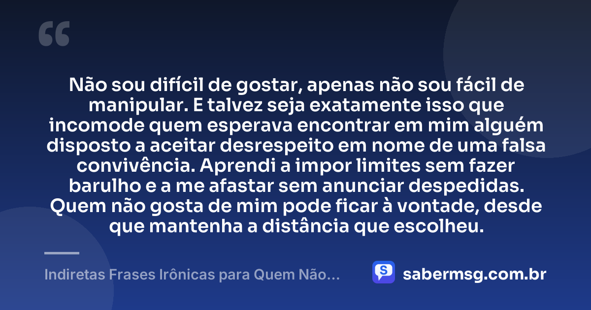 Não sou difícil de gostar, apenas não sou fácil de manipular. E talvez seja exatamente isso que incomode quem esperava encontrar em mim alguém disposto a aceitar desrespeito em nome de uma falsa convivência. Aprendi a impor limites sem fazer barulho e a me afastar sem anunciar despedidas. Quem não gosta de mim pode ficar à vontade, desde que mantenha a distância que escolheu. — Indiretas Frases Irônicas para Quem Não Gosta de Mim
