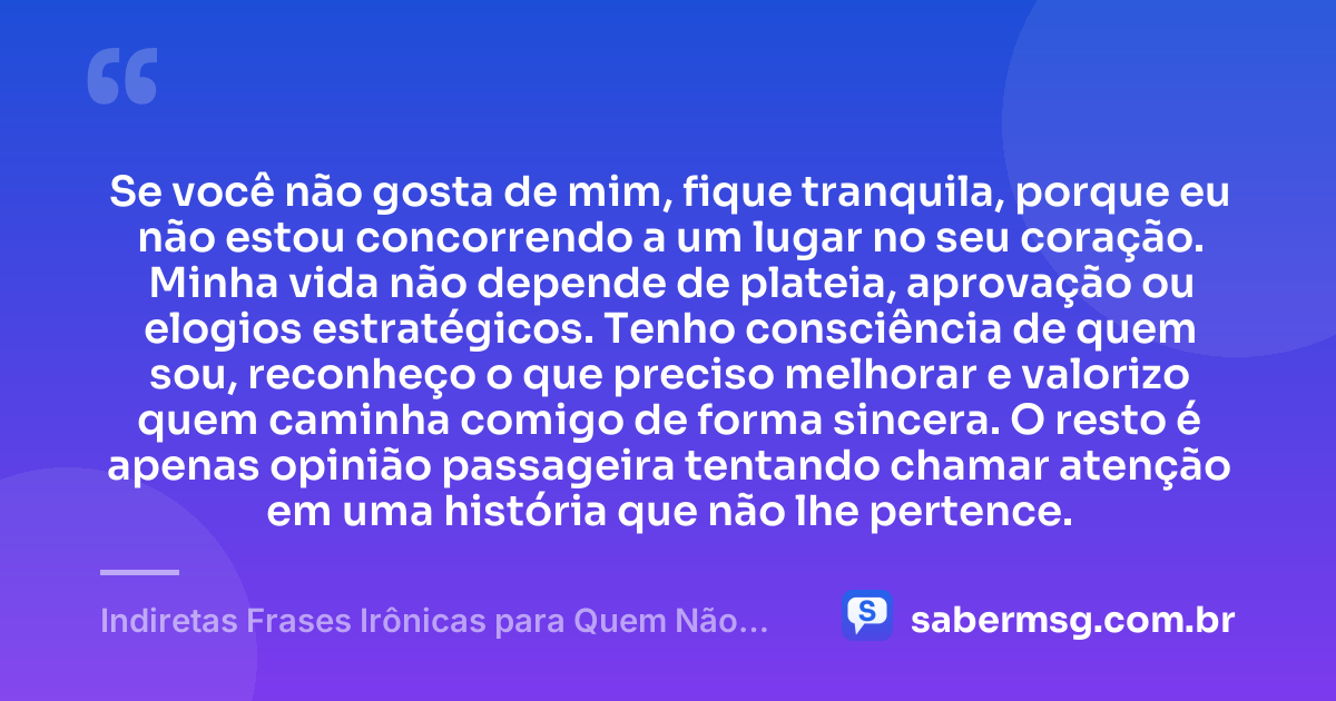 Se você não gosta de mim, fique tranquila, porque eu não estou concorrendo a um lugar no seu coração. Minha vida não depende de plateia, aprovação ou elogios estratégicos. Tenho consciência de quem sou, reconheço o que preciso melhorar e valorizo quem caminha comigo de forma sincera. O resto é apenas opinião passageira tentando chamar atenção em uma história que não lhe pertence. — Indiretas Frases Irônicas para Quem Não Gosta de Mim
