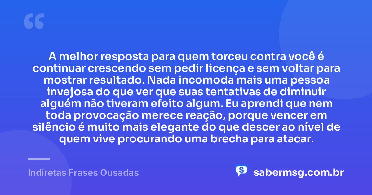 A melhor resposta para quem torceu contra você é continuar crescendo sem pedir licença e sem voltar para mostrar resultado. Nada incomoda mais uma pessoa invejosa do que ver que suas tentativas de diminuir alguém não tiveram efeito algum. Eu aprendi que nem toda provocação merece reação, porque vencer em silêncio é muito mais elegante do que descer ao nível de quem vive procurando uma brecha para atacar. — Indiretas Frases Ousadas