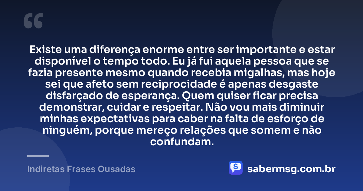 Existe uma diferença enorme entre ser importante e estar disponível o tempo todo. Eu já fui aquela pessoa que se fazia presente mesmo quando recebia migalhas, mas hoje sei que afeto sem reciprocidade é apenas desgaste disfarçado de esperança. Quem quiser ficar precisa demonstrar, cuidar e respeitar. Não vou mais diminuir minhas expectativas para caber na falta de esforço de ninguém, porque mereço relações que somem e não confundam. — Indiretas Frases Ousadas