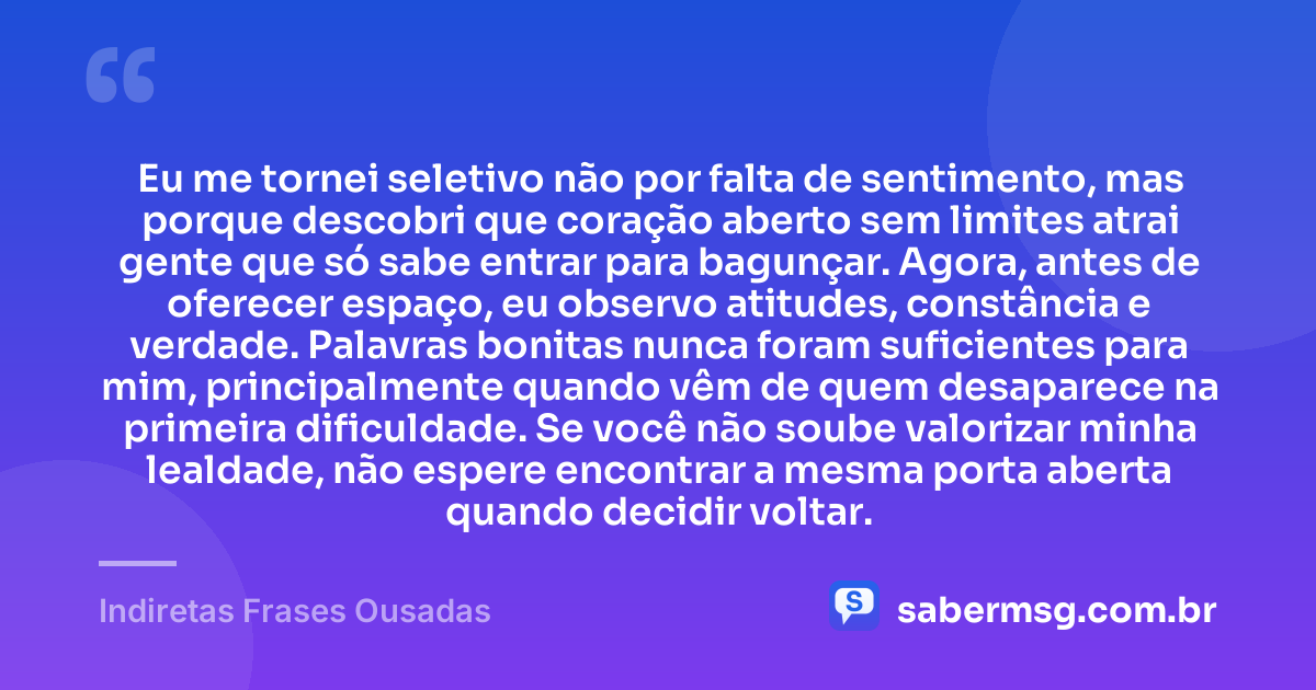 Eu me tornei seletivo não por falta de sentimento, mas porque descobri que coração aberto sem limites atrai gente que só sabe entrar para bagunçar. Agora, antes de oferecer espaço, eu observo atitudes, constância e verdade. Palavras bonitas nunca foram suficientes para mim, principalmente quando vêm de quem desaparece na primeira dificuldade. Se você não soube valorizar minha lealdade, não espere encontrar a mesma porta aberta quando decidir voltar. — Indiretas Frases Ousadas