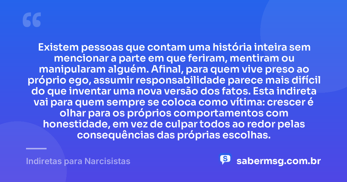 Existem pessoas que contam uma história inteira sem mencionar a parte em que feriram, mentiram ou manipularam alguém. Afinal, para quem vive preso ao próprio ego, assumir responsabilidade parece mais difícil do que inventar uma nova versão dos fatos. Esta indireta vai para quem sempre se coloca como vítima: crescer é olhar para os próprios comportamentos com honestidade, em vez de culpar todos ao redor pelas consequências das próprias escolhas. — Indiretas para Narcisistas