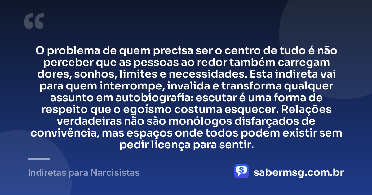 O problema de quem precisa ser o centro de tudo é não perceber que as pessoas ao redor também carregam dores, sonhos, limites e necessidades. Esta indireta vai para quem interrompe, invalida e transforma qualquer assunto em autobiografia: escutar é uma forma de respeito que o egoísmo costuma esquecer. Relações verdadeiras não são monólogos disfarçados de convivência, mas espaços onde todos podem existir sem pedir licença para sentir. — Indiretas para Narcisistas
