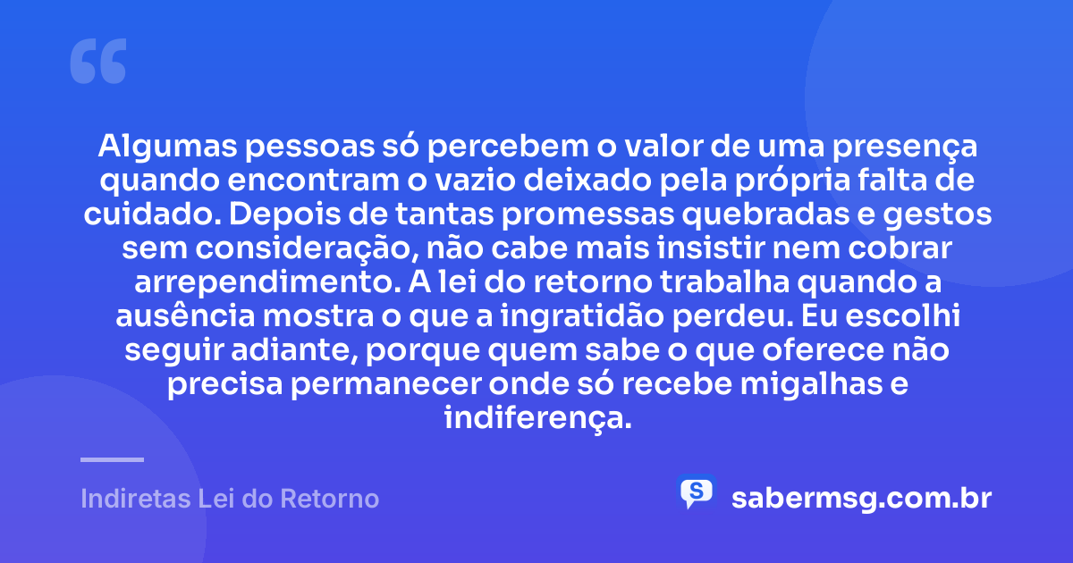 Algumas pessoas só percebem o valor de uma presença quando encontram o vazio deixado pela própria falta de cuidado. Depois de tantas promessas quebradas e gestos sem consideração, não cabe mais insistir nem cobrar arrependimento. A lei do retorno trabalha quando a ausência mostra o que a ingratidão perdeu. Eu escolhi seguir adiante, porque quem sabe o que oferece não precisa permanecer onde só recebe migalhas e indiferença. — Indiretas Lei do Retorno