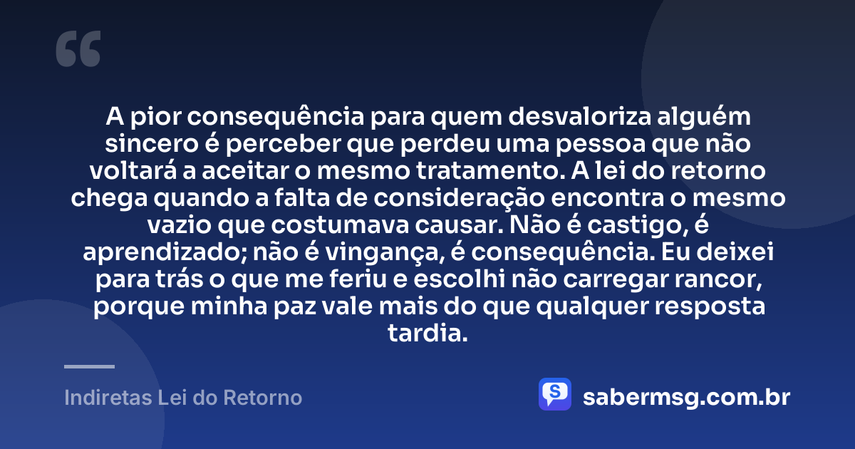 A pior consequência para quem desvaloriza alguém sincero é perceber que perdeu uma pessoa que não voltará a aceitar o mesmo tratamento. A lei do retorno chega quando a falta de consideração encontra o mesmo vazio que costumava causar. Não é castigo, é aprendizado; não é vingança, é consequência. Eu deixei para trás o que me feriu e escolhi não carregar rancor, porque minha paz vale mais do que qualquer resposta tardia. — Indiretas Lei do Retorno