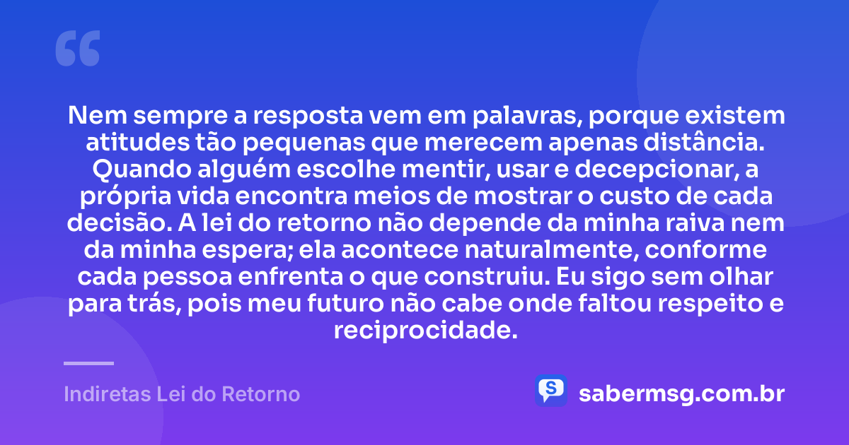 Nem sempre a resposta vem em palavras, porque existem atitudes tão pequenas que merecem apenas distância. Quando alguém escolhe mentir, usar e decepcionar, a própria vida encontra meios de mostrar o custo de cada decisão. A lei do retorno não depende da minha raiva nem da minha espera; ela acontece naturalmente, conforme cada pessoa enfrenta o que construiu. Eu sigo sem olhar para trás, pois meu futuro não cabe onde faltou respeito e reciprocidade. — Indiretas Lei do Retorno