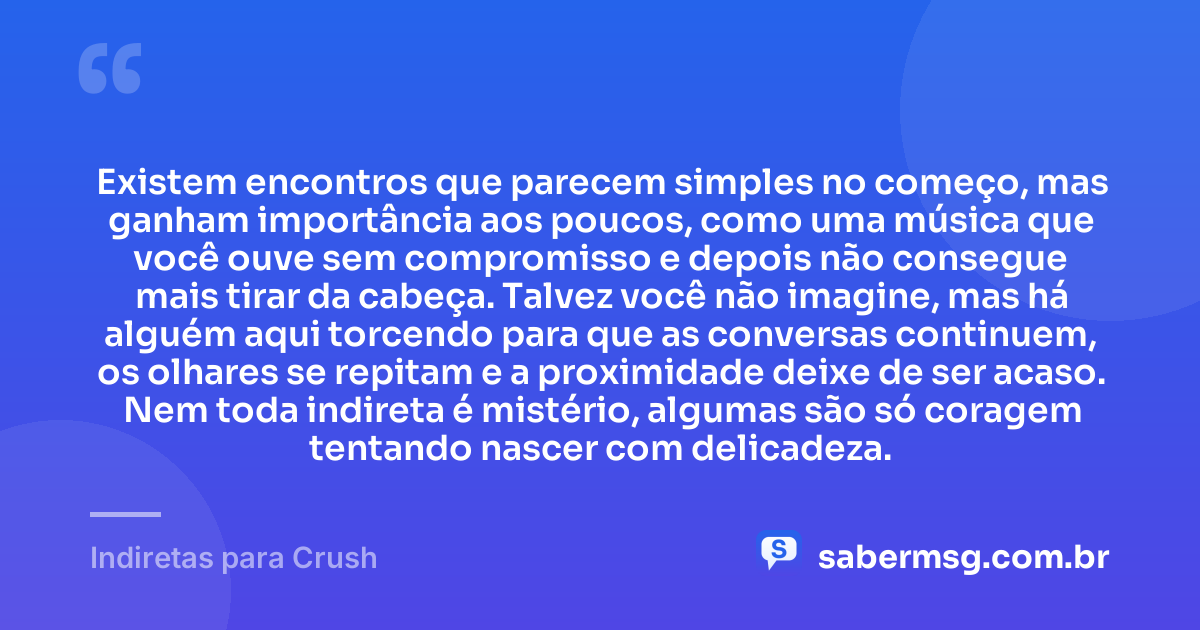 Existem encontros que parecem simples no começo, mas ganham importância aos poucos, como uma música que você ouve sem compromisso e depois não consegue mais tirar da cabeça. Talvez você não imagine, mas há alguém aqui torcendo para que as conversas continuem, os olhares se repitam e a proximidade deixe de ser acaso. Nem toda indireta é mistério, algumas são só coragem tentando nascer com delicadeza. — Indiretas para Crush
