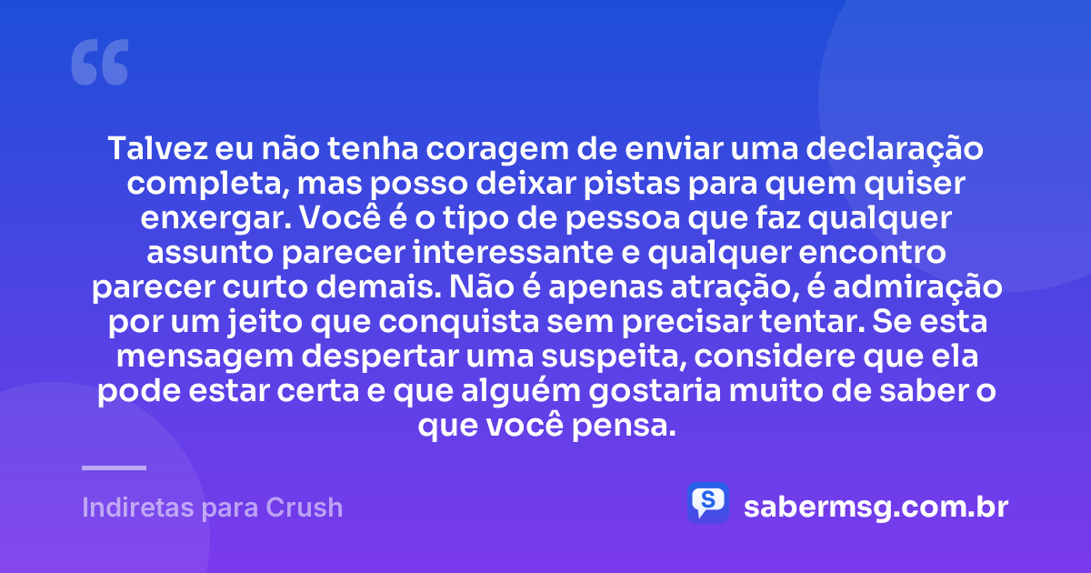Talvez eu não tenha coragem de enviar uma declaração completa, mas posso deixar pistas para quem quiser enxergar. Você é o tipo de pessoa que faz qualquer assunto parecer interessante e qualquer encontro parecer curto demais. Não é apenas atração, é admiração por um jeito que conquista sem precisar tentar. Se esta mensagem despertar uma suspeita, considere que ela pode estar certa e que alguém gostaria muito de saber o que você pensa. — Indiretas para Crush