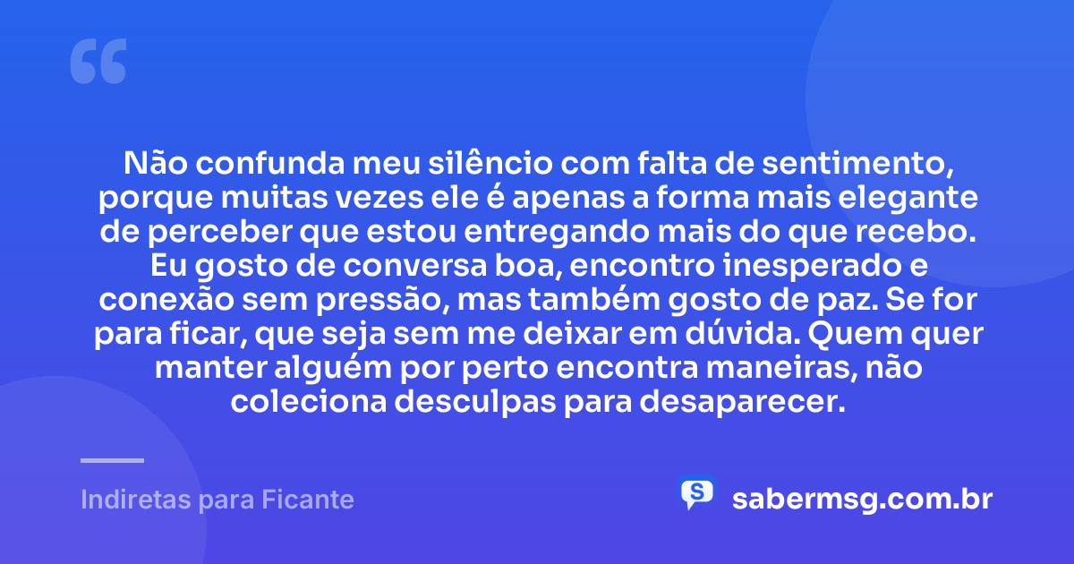 Não confunda meu silêncio com falta de sentimento, porque muitas vezes ele é apenas a forma mais elegante de perceber que estou entregando mais do que recebo. Eu gosto de conversa boa, encontro inesperado e conexão sem pressão, mas também gosto de paz. Se for para ficar, que seja sem me deixar em dúvida. Quem quer manter alguém por perto encontra maneiras, não coleciona desculpas para desaparecer. — Indiretas para Ficante
