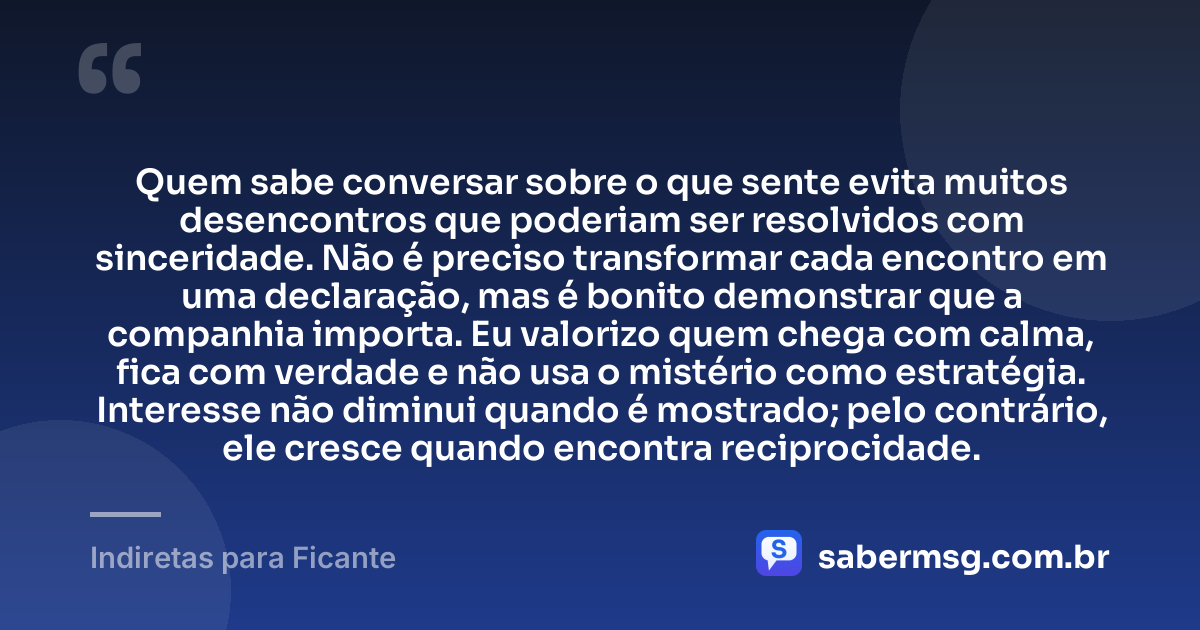 Quem sabe conversar sobre o que sente evita muitos desencontros que poderiam ser resolvidos com sinceridade. Não é preciso transformar cada encontro em uma declaração, mas é bonito demonstrar que a companhia importa. Eu valorizo quem chega com calma, fica com verdade e não usa o mistério como estratégia. Interesse não diminui quando é mostrado; pelo contrário, ele cresce quando encontra reciprocidade. — Indiretas para Ficante