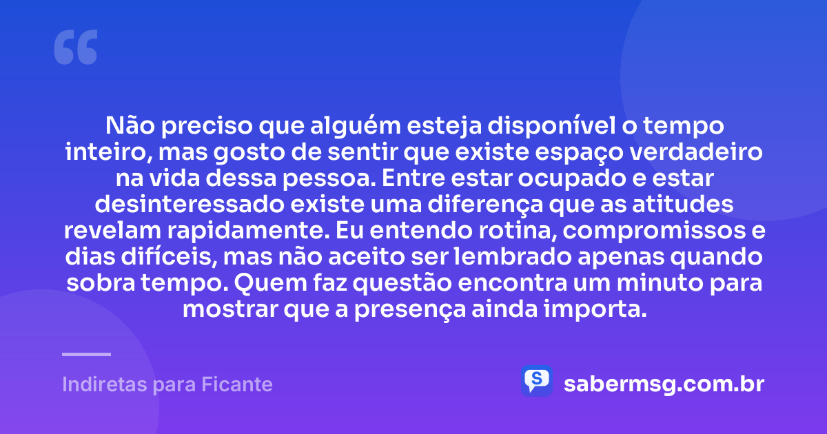 Não preciso que alguém esteja disponível o tempo inteiro, mas gosto de sentir que existe espaço verdadeiro na vida dessa pessoa. Entre estar ocupado e estar desinteressado existe uma diferença que as atitudes revelam rapidamente. Eu entendo rotina, compromissos e dias difíceis, mas não aceito ser lembrado apenas quando sobra tempo. Quem faz questão encontra um minuto para mostrar que a presença ainda importa. — Indiretas para Ficante