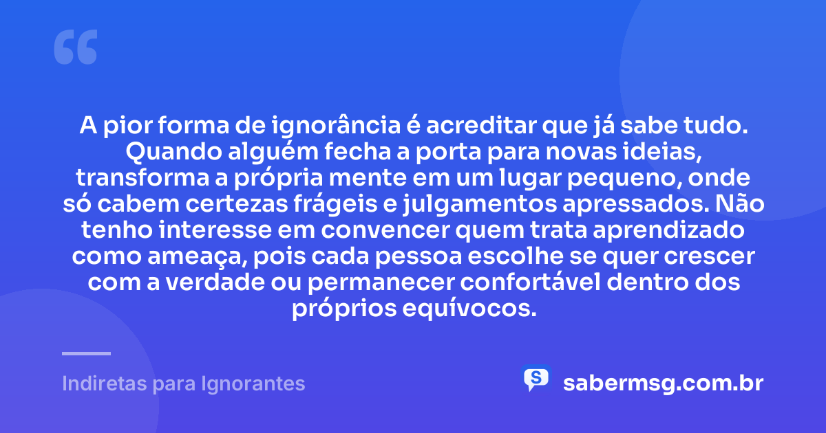 A pior forma de ignorância é acreditar que já sabe tudo. Quando alguém fecha a porta para novas ideias, transforma a própria mente em um lugar pequeno, onde só cabem certezas frágeis e julgamentos apressados. Não tenho interesse em convencer quem trata aprendizado como ameaça, pois cada pessoa escolhe se quer crescer com a verdade ou permanecer confortável dentro dos próprios equívocos. — Indiretas para Ignorantes
