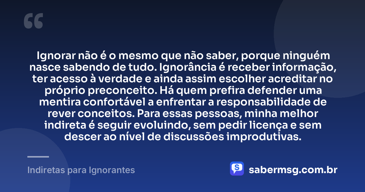 Ignorar não é o mesmo que não saber, porque ninguém nasce sabendo de tudo. Ignorância é receber informação, ter acesso à verdade e ainda assim escolher acreditar no próprio preconceito. Há quem prefira defender uma mentira confortável a enfrentar a responsabilidade de rever conceitos. Para essas pessoas, minha melhor indireta é seguir evoluindo, sem pedir licença e sem descer ao nível de discussões improdutivas. — Indiretas para Ignorantes