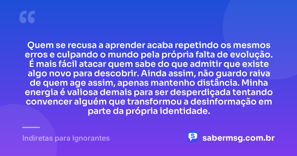 Quem se recusa a aprender acaba repetindo os mesmos erros e culpando o mundo pela própria falta de evolução. É mais fácil atacar quem sabe do que admitir que existe algo novo para descobrir. Ainda assim, não guardo raiva de quem age assim, apenas mantenho distância. Minha energia é valiosa demais para ser desperdiçada tentando convencer alguém que transformou a desinformação em parte da própria identidade. — Indiretas para Ignorantes