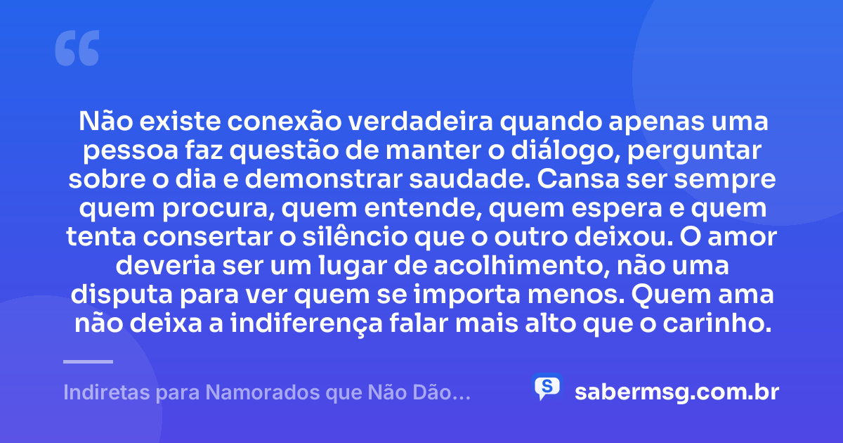 Não existe conexão verdadeira quando apenas uma pessoa faz questão de manter o diálogo, perguntar sobre o dia e demonstrar saudade. Cansa ser sempre quem procura, quem entende, quem espera e quem tenta consertar o silêncio que o outro deixou. O amor deveria ser um lugar de acolhimento, não uma disputa para ver quem se importa menos. Quem ama não deixa a indiferença falar mais alto que o carinho. — Indiretas para Namorados que Não Dão Atenção