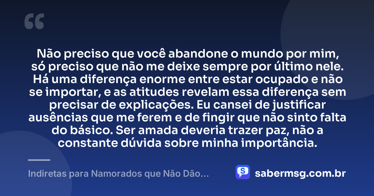 Não preciso que você abandone o mundo por mim, só preciso que não me deixe sempre por último nele. Há uma diferença enorme entre estar ocupado e não se importar, e as atitudes revelam essa diferença sem precisar de explicações. Eu cansei de justificar ausências que me ferem e de fingir que não sinto falta do básico. Ser amada deveria trazer paz, não a constante dúvida sobre minha importância. — Indiretas para Namorados que Não Dão Atenção