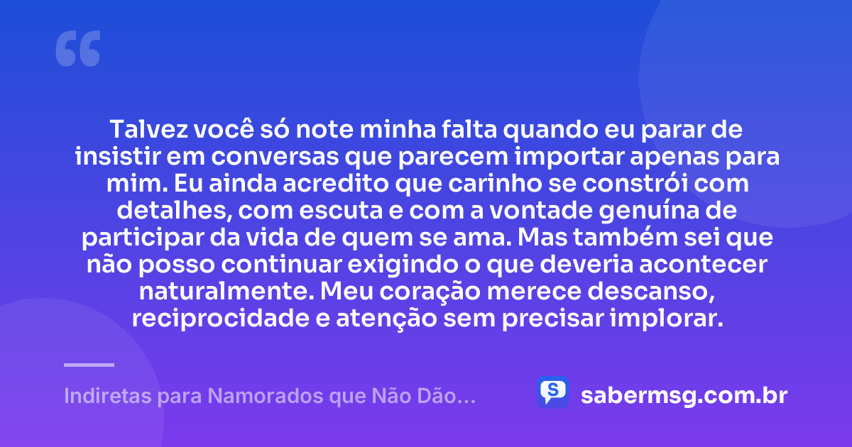 Talvez você só note minha falta quando eu parar de insistir em conversas que parecem importar apenas para mim. Eu ainda acredito que carinho se constrói com detalhes, com escuta e com a vontade genuína de participar da vida de quem se ama. Mas também sei que não posso continuar exigindo o que deveria acontecer naturalmente. Meu coração merece descanso, reciprocidade e atenção sem precisar implorar. — Indiretas para Namorados que Não Dão Atenção