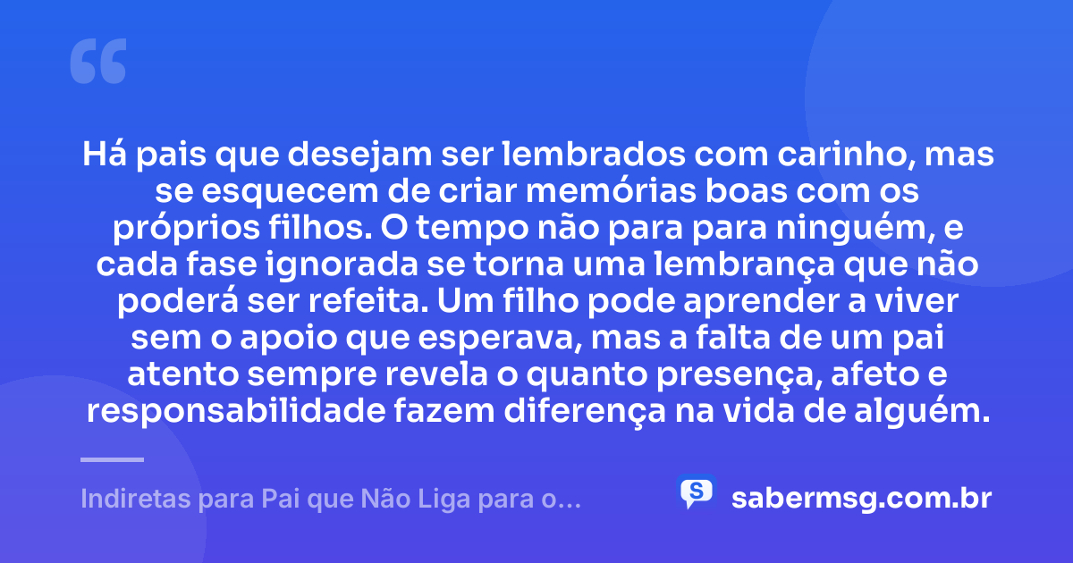 Há pais que desejam ser lembrados com carinho, mas se esquecem de criar memórias boas com os próprios filhos. O tempo não para para ninguém, e cada fase ignorada se torna uma lembrança que não poderá ser refeita. Um filho pode aprender a viver sem o apoio que esperava, mas a falta de um pai atento sempre revela o quanto presença, afeto e responsabilidade fazem diferença na vida de alguém. — Indiretas para Pai que Não Liga para o Filho