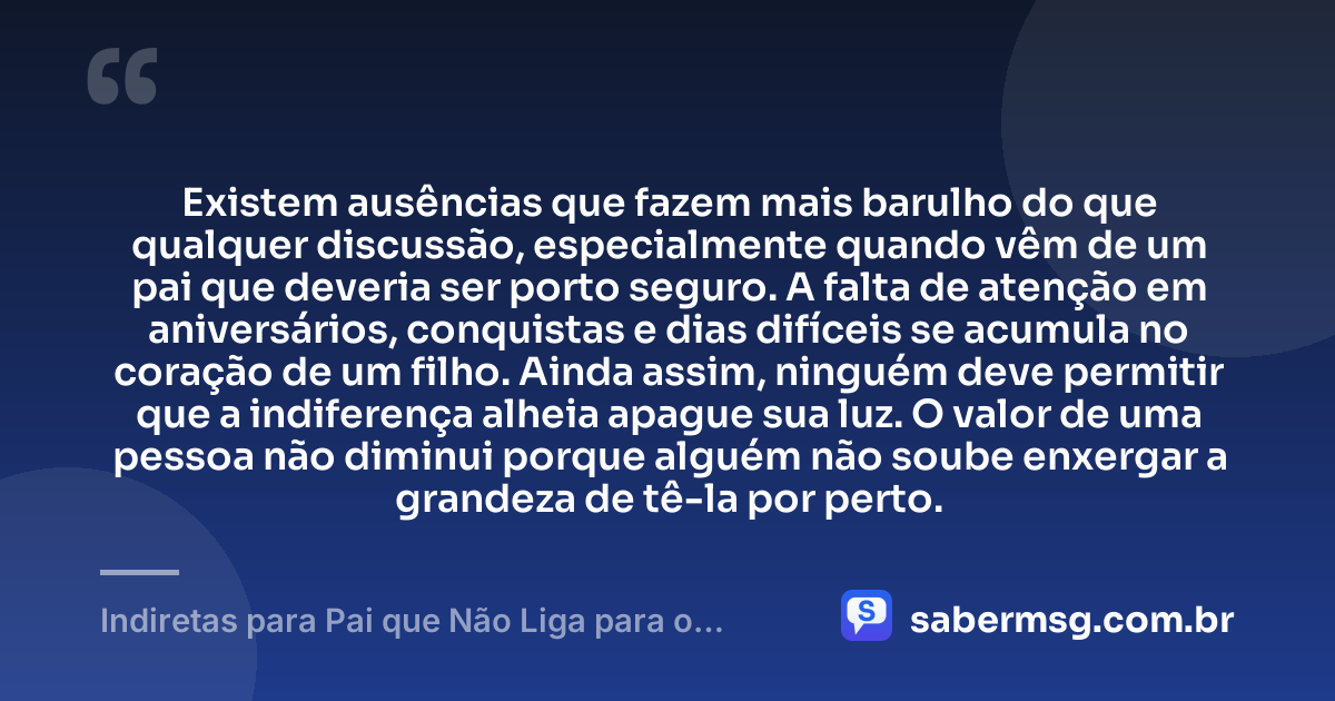 Existem ausências que fazem mais barulho do que qualquer discussão, especialmente quando vêm de um pai que deveria ser porto seguro. A falta de atenção em aniversários, conquistas e dias difíceis se acumula no coração de um filho. Ainda assim, ninguém deve permitir que a indiferença alheia apague sua luz. O valor de uma pessoa não diminui porque alguém não soube enxergar a grandeza de tê-la por perto. — Indiretas para Pai que Não Liga para o Filho