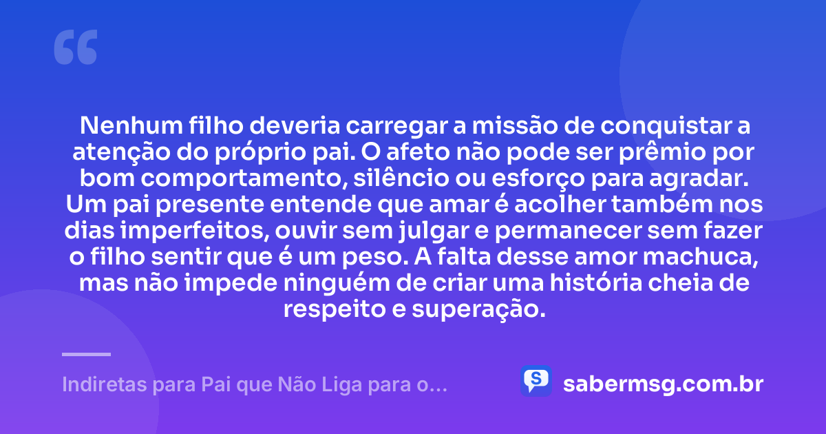 Nenhum filho deveria carregar a missão de conquistar a atenção do próprio pai. O afeto não pode ser prêmio por bom comportamento, silêncio ou esforço para agradar. Um pai presente entende que amar é acolher também nos dias imperfeitos, ouvir sem julgar e permanecer sem fazer o filho sentir que é um peso. A falta desse amor machuca, mas não impede ninguém de criar uma história cheia de respeito e superação. — Indiretas para Pai que Não Liga para o Filho