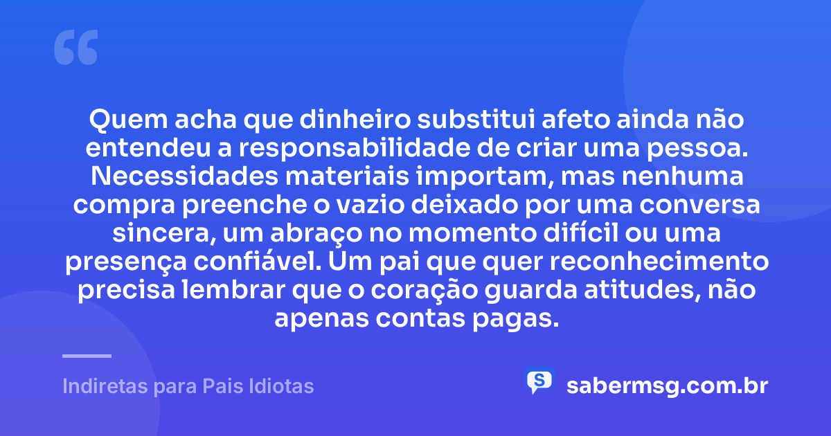 Quem acha que dinheiro substitui afeto ainda não entendeu a responsabilidade de criar uma pessoa. Necessidades materiais importam, mas nenhuma compra preenche o vazio deixado por uma conversa sincera, um abraço no momento difícil ou uma presença confiável. Um pai que quer reconhecimento precisa lembrar que o coração guarda atitudes, não apenas contas pagas. — Indiretas para Pais Idiotas