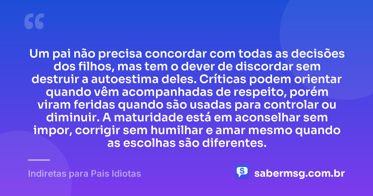 Um pai não precisa concordar com todas as decisões dos filhos, mas tem o dever de discordar sem destruir a autoestima deles. Críticas podem orientar quando vêm acompanhadas de respeito, porém viram feridas quando são usadas para controlar ou diminuir. A maturidade está em aconselhar sem impor, corrigir sem humilhar e amar mesmo quando as escolhas são diferentes. — Indiretas para Pais Idiotas
