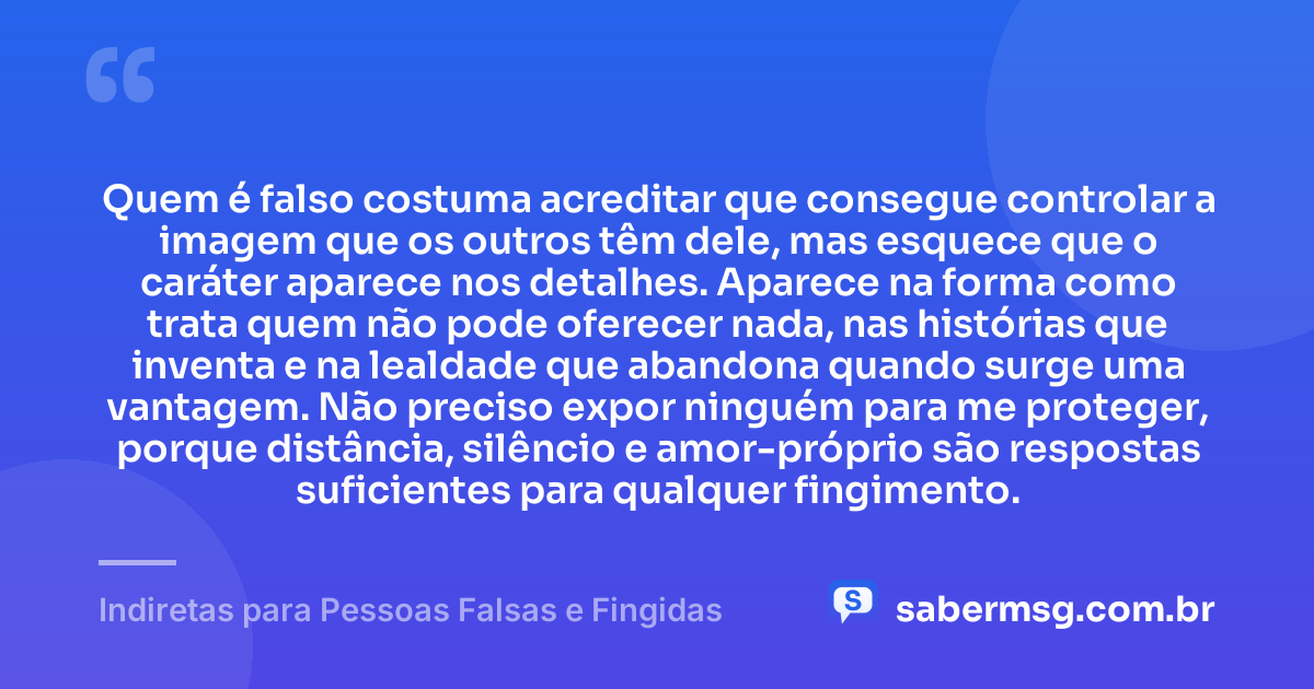 Quem é falso costuma acreditar que consegue controlar a imagem que os outros têm dele, mas esquece que o caráter aparece nos detalhes. Aparece na forma como trata quem não pode oferecer nada, nas histórias que inventa e na lealdade que abandona quando surge uma vantagem. Não preciso expor ninguém para me proteger, porque distância, silêncio e amor-próprio são respostas suficientes para qualquer fingimento. — Indiretas para Pessoas Falsas e Fingidas