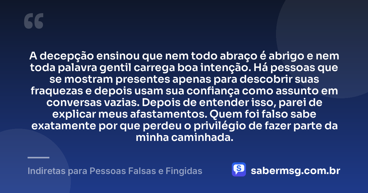 A decepção ensinou que nem todo abraço é abrigo e nem toda palavra gentil carrega boa intenção. Há pessoas que se mostram presentes apenas para descobrir suas fraquezas e depois usam sua confiança como assunto em conversas vazias. Depois de entender isso, parei de explicar meus afastamentos. Quem foi falso sabe exatamente por que perdeu o privilégio de fazer parte da minha caminhada. — Indiretas para Pessoas Falsas e Fingidas