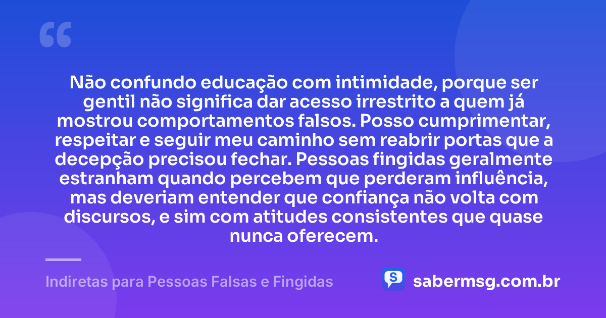 Não confundo educação com intimidade, porque ser gentil não significa dar acesso irrestrito a quem já mostrou comportamentos falsos. Posso cumprimentar, respeitar e seguir meu caminho sem reabrir portas que a decepção precisou fechar. Pessoas fingidas geralmente estranham quando percebem que perderam influência, mas deveriam entender que confiança não volta com discursos, e sim com atitudes consistentes que quase nunca oferecem. — Indiretas para Pessoas Falsas e Fingidas