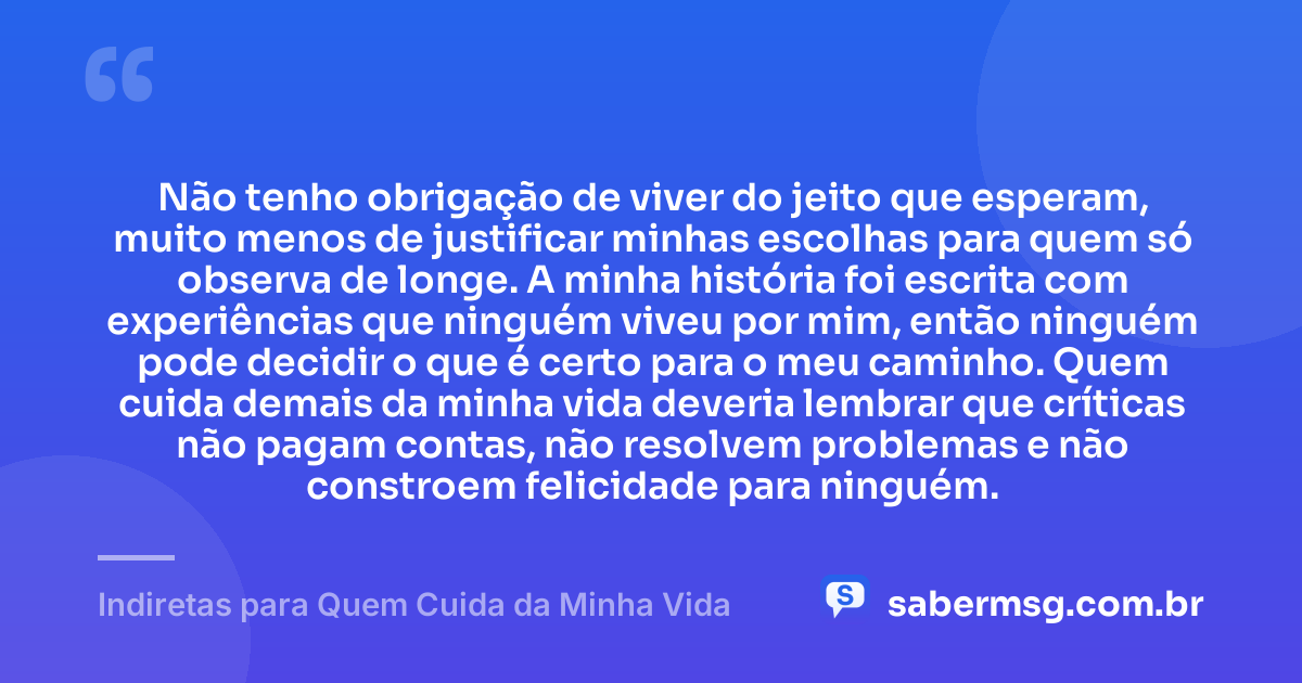 Não tenho obrigação de viver do jeito que esperam, muito menos de justificar minhas escolhas para quem só observa de longe. A minha história foi escrita com experiências que ninguém viveu por mim, então ninguém pode decidir o que é certo para o meu caminho. Quem cuida demais da minha vida deveria lembrar que críticas não pagam contas, não resolvem problemas e não constroem felicidade para ninguém. — Indiretas para Quem Cuida da Minha Vida