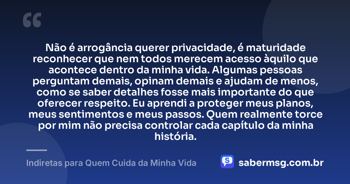 Não é arrogância querer privacidade, é maturidade reconhecer que nem todos merecem acesso àquilo que acontece dentro da minha vida. Algumas pessoas perguntam demais, opinam demais e ajudam de menos, como se saber detalhes fosse mais importante do que oferecer respeito. Eu aprendi a proteger meus planos, meus sentimentos e meus passos. Quem realmente torce por mim não precisa controlar cada capítulo da minha história. — Indiretas para Quem Cuida da Minha Vida