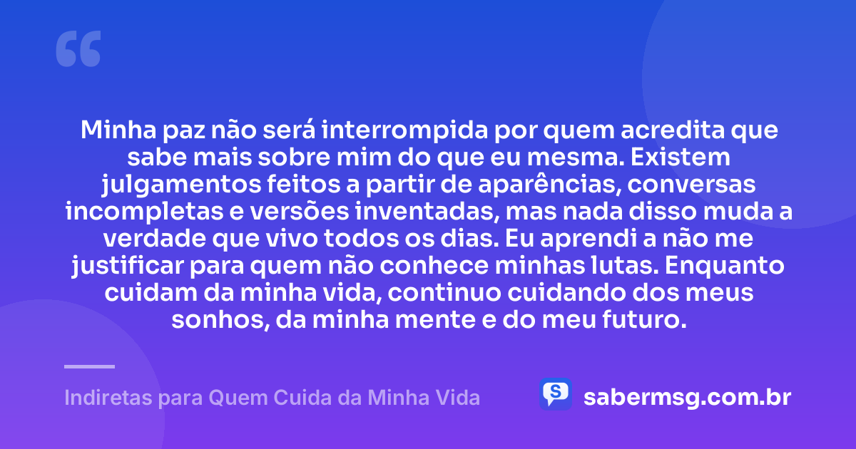 Minha paz não será interrompida por quem acredita que sabe mais sobre mim do que eu mesma. Existem julgamentos feitos a partir de aparências, conversas incompletas e versões inventadas, mas nada disso muda a verdade que vivo todos os dias. Eu aprendi a não me justificar para quem não conhece minhas lutas. Enquanto cuidam da minha vida, continuo cuidando dos meus sonhos, da minha mente e do meu futuro. — Indiretas para Quem Cuida da Minha Vida