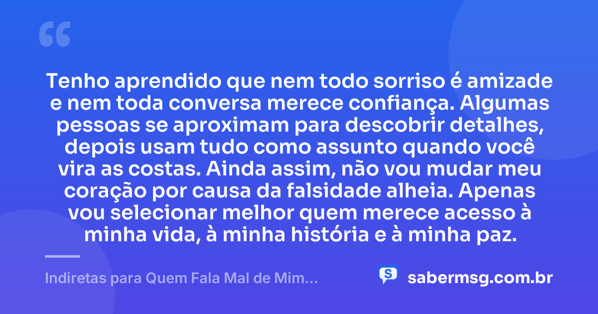 Tenho aprendido que nem todo sorriso é amizade e nem toda conversa merece confiança. Algumas pessoas se aproximam para descobrir detalhes, depois usam tudo como assunto quando você vira as costas. Ainda assim, não vou mudar meu coração por causa da falsidade alheia. Apenas vou selecionar melhor quem merece acesso à minha vida, à minha história e à minha paz. — Indiretas para Quem Fala Mal de Mim pelas Costas
