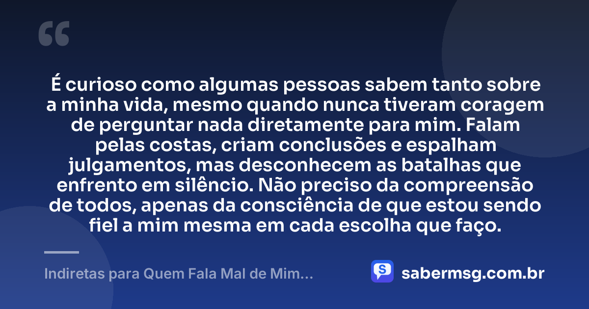 É curioso como algumas pessoas sabem tanto sobre a minha vida, mesmo quando nunca tiveram coragem de perguntar nada diretamente para mim. Falam pelas costas, criam conclusões e espalham julgamentos, mas desconhecem as batalhas que enfrento em silêncio. Não preciso da compreensão de todos, apenas da consciência de que estou sendo fiel a mim mesma em cada escolha que faço. — Indiretas para Quem Fala Mal de Mim pelas Costas