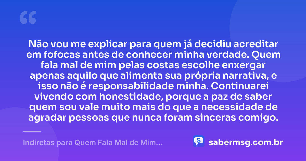 Não vou me explicar para quem já decidiu acreditar em fofocas antes de conhecer minha verdade. Quem fala mal de mim pelas costas escolhe enxergar apenas aquilo que alimenta sua própria narrativa, e isso não é responsabilidade minha. Continuarei vivendo com honestidade, porque a paz de saber quem sou vale muito mais do que a necessidade de agradar pessoas que nunca foram sinceras comigo. — Indiretas para Quem Fala Mal de Mim pelas Costas