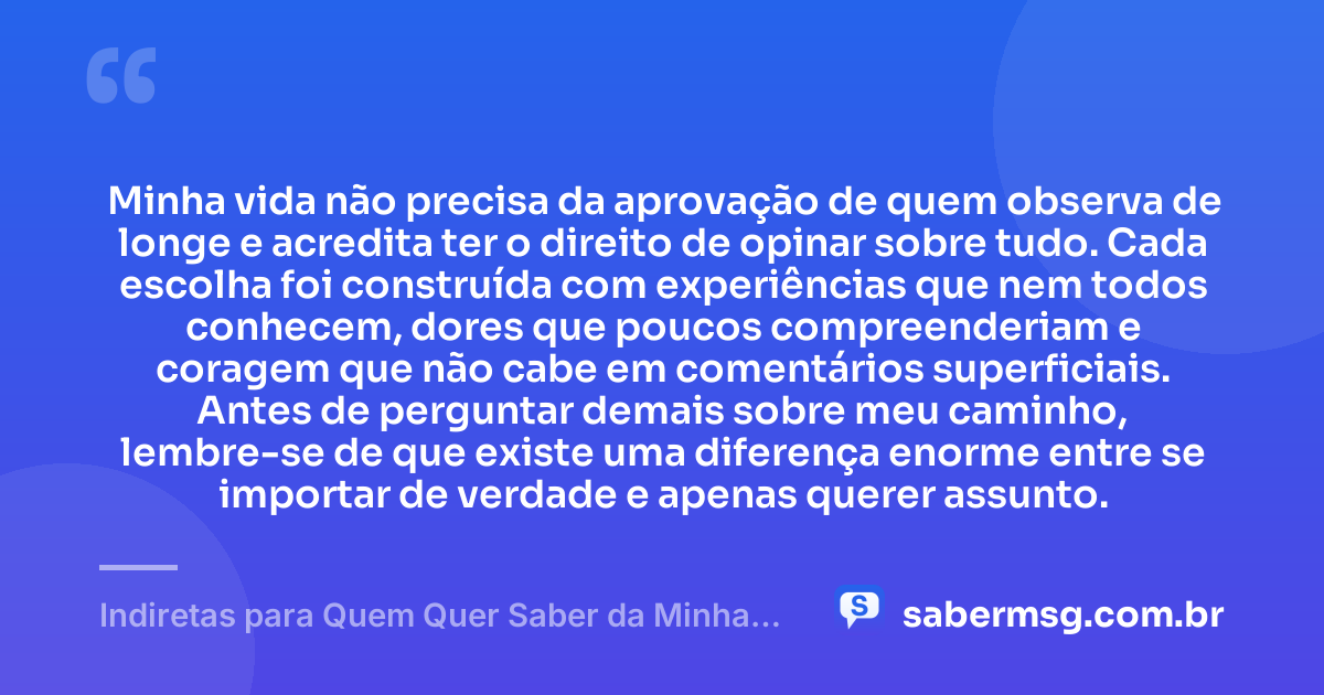 Minha vida não precisa da aprovação de quem observa de longe e acredita ter o direito de opinar sobre tudo. Cada escolha foi construída com experiências que nem todos conhecem, dores que poucos compreenderiam e coragem que não cabe em comentários superficiais. Antes de perguntar demais sobre meu caminho, lembre-se de que existe uma diferença enorme entre se importar de verdade e apenas querer assunto. — Indiretas para Quem Quer Saber da Minha Vida