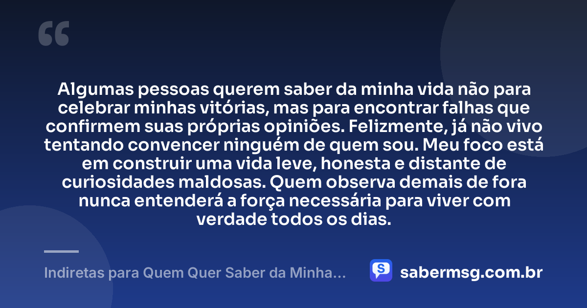 Algumas pessoas querem saber da minha vida não para celebrar minhas vitórias, mas para encontrar falhas que confirmem suas próprias opiniões. Felizmente, já não vivo tentando convencer ninguém de quem sou. Meu foco está em construir uma vida leve, honesta e distante de curiosidades maldosas. Quem observa demais de fora nunca entenderá a força necessária para viver com verdade todos os dias. — Indiretas para Quem Quer Saber da Minha Vida