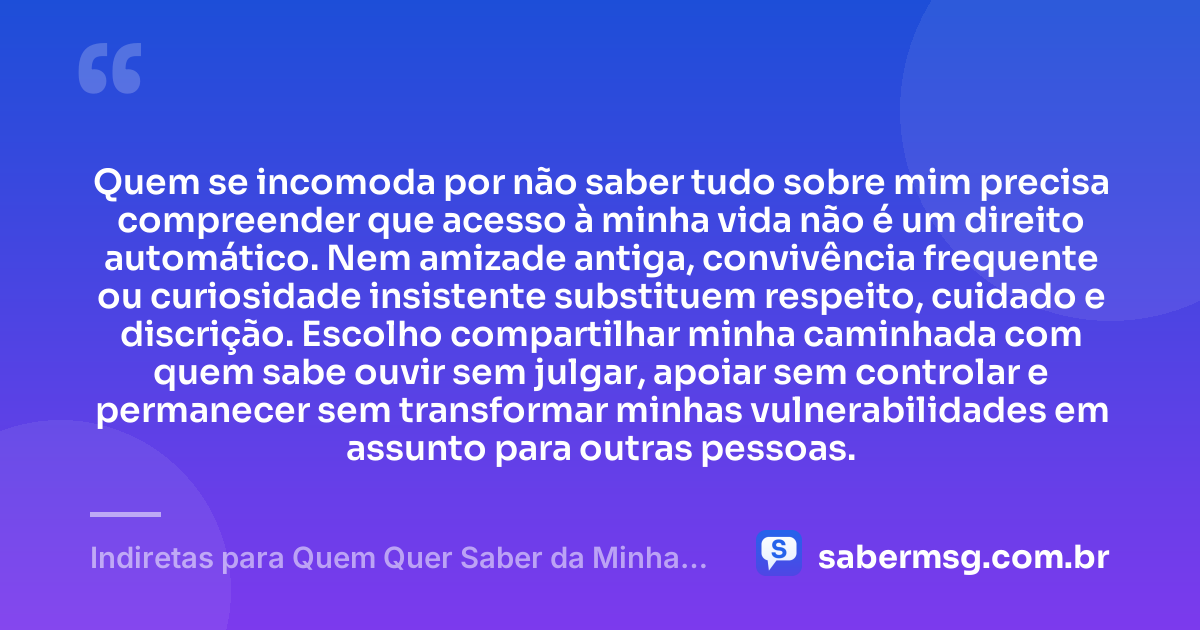 Quem se incomoda por não saber tudo sobre mim precisa compreender que acesso à minha vida não é um direito automático. Nem amizade antiga, convivência frequente ou curiosidade insistente substituem respeito, cuidado e discrição. Escolho compartilhar minha caminhada com quem sabe ouvir sem julgar, apoiar sem controlar e permanecer sem transformar minhas vulnerabilidades em assunto para outras pessoas. — Indiretas para Quem Quer Saber da Minha Vida