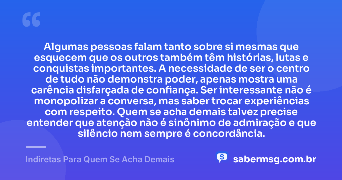 Algumas pessoas falam tanto sobre si mesmas que esquecem que os outros também têm histórias, lutas e conquistas importantes. A necessidade de ser o centro de tudo não demonstra poder, apenas mostra uma carência disfarçada de confiança. Ser interessante não é monopolizar a conversa, mas saber trocar experiências com respeito. Quem se acha demais talvez precise entender que atenção não é sinônimo de admiração e que silêncio nem sempre é concordância. — Indiretas Para Quem Se Acha Demais