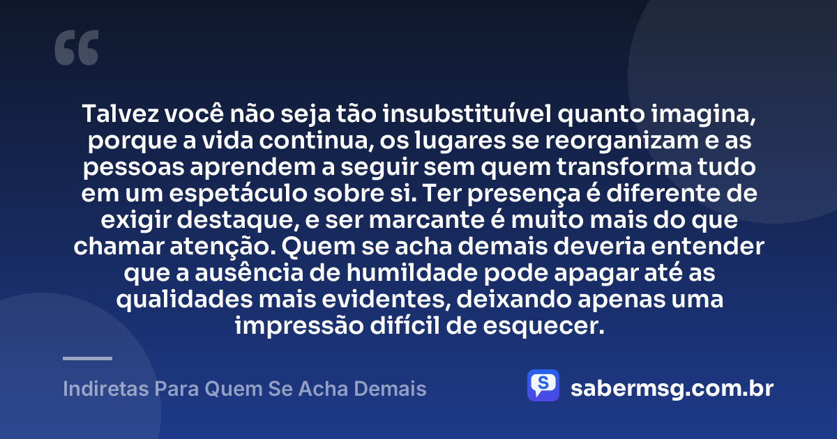 Talvez você não seja tão insubstituível quanto imagina, porque a vida continua, os lugares se reorganizam e as pessoas aprendem a seguir sem quem transforma tudo em um espetáculo sobre si. Ter presença é diferente de exigir destaque, e ser marcante é muito mais do que chamar atenção. Quem se acha demais deveria entender que a ausência de humildade pode apagar até as qualidades mais evidentes, deixando apenas uma impressão difícil de esquecer. — Indiretas Para Quem Se Acha Demais
