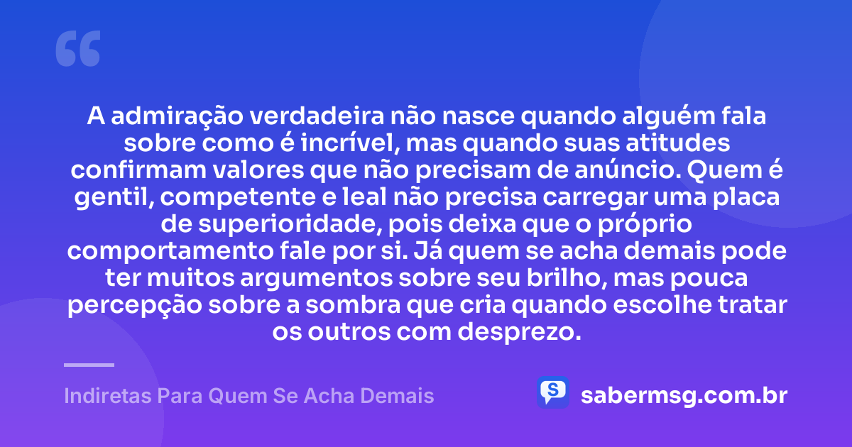 A admiração verdadeira não nasce quando alguém fala sobre como é incrível, mas quando suas atitudes confirmam valores que não precisam de anúncio. Quem é gentil, competente e leal não precisa carregar uma placa de superioridade, pois deixa que o próprio comportamento fale por si. Já quem se acha demais pode ter muitos argumentos sobre seu brilho, mas pouca percepção sobre a sombra que cria quando escolhe tratar os outros com desprezo. — Indiretas Para Quem Se Acha Demais