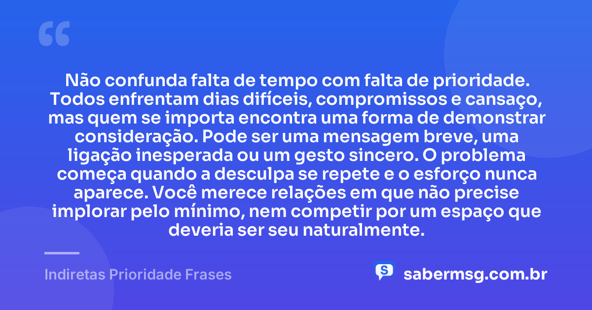 Não confunda falta de tempo com falta de prioridade. Todos enfrentam dias difíceis, compromissos e cansaço, mas quem se importa encontra uma forma de demonstrar consideração. Pode ser uma mensagem breve, uma ligação inesperada ou um gesto sincero. O problema começa quando a desculpa se repete e o esforço nunca aparece. Você merece relações em que não precise implorar pelo mínimo, nem competir por um espaço que deveria ser seu naturalmente. — Indiretas Prioridade Frases