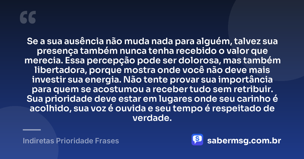 Se a sua ausência não muda nada para alguém, talvez sua presença também nunca tenha recebido o valor que merecia. Essa percepção pode ser dolorosa, mas também libertadora, porque mostra onde você não deve mais investir sua energia. Não tente provar sua importância para quem se acostumou a receber tudo sem retribuir. Sua prioridade deve estar em lugares onde seu carinho é acolhido, sua voz é ouvida e seu tempo é respeitado de verdade. — Indiretas Prioridade Frases