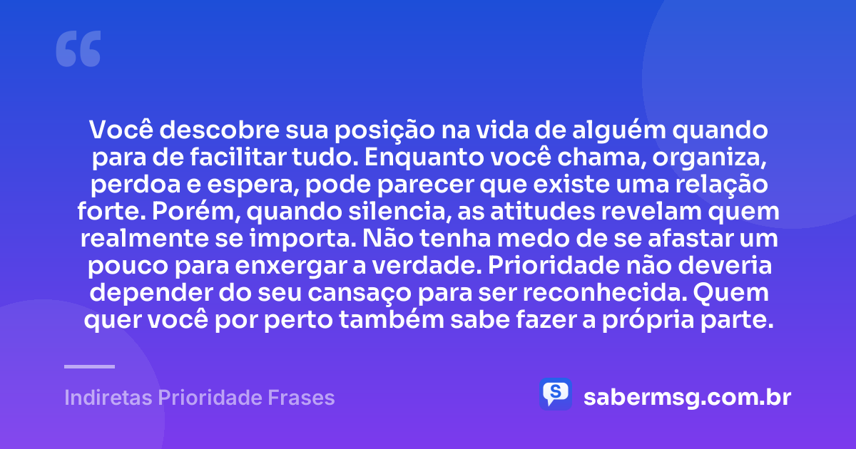 Você descobre sua posição na vida de alguém quando para de facilitar tudo. Enquanto você chama, organiza, perdoa e espera, pode parecer que existe uma relação forte. Porém, quando silencia, as atitudes revelam quem realmente se importa. Não tenha medo de se afastar um pouco para enxergar a verdade. Prioridade não deveria depender do seu cansaço para ser reconhecida. Quem quer você por perto também sabe fazer a própria parte. — Indiretas Prioridade Frases